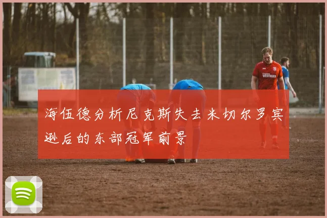 海伍德分析尼克斯失去米切尔罗宾逊后的东部冠军前景