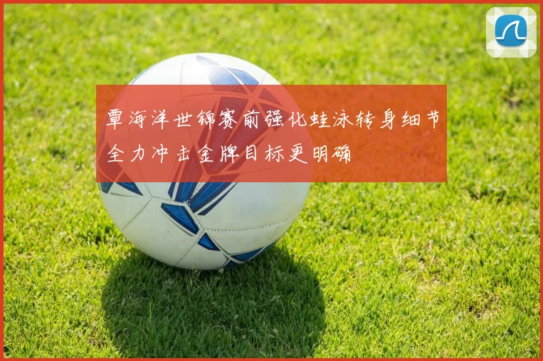 覃海洋世锦赛前强化蛙泳转身细节全力冲击金牌目标更明确
