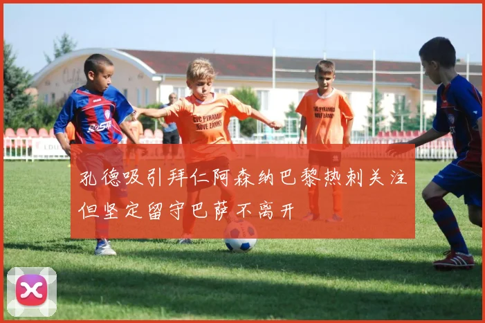 孔德吸引拜仁阿森纳巴黎热刺关注但坚定留守巴萨不离开