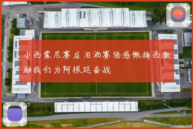 小西蒙尼赛后泪洒赛场感慨梅西激励我们为阿根廷奋战
