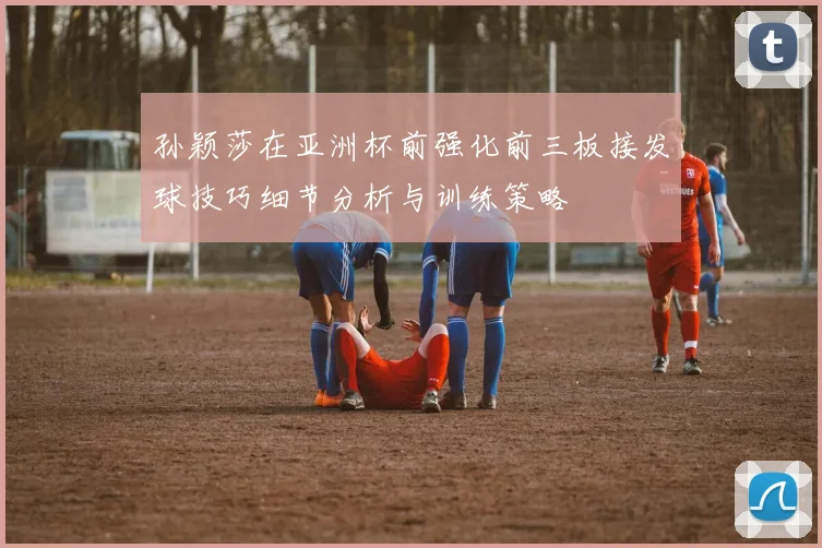 孙颖莎在亚洲杯前强化前三板接发球技巧细节分析与训练策略