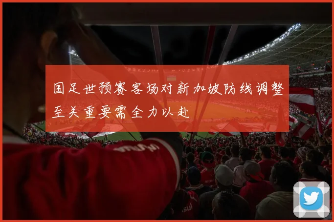国足世预赛客场对新加坡防线调整至关重要需全力以赴