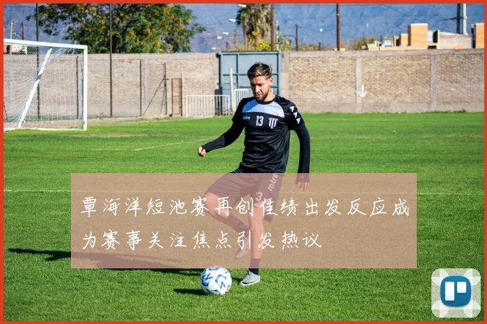 覃海洋短池赛再创佳绩出发反应成为赛事关注焦点引发热议