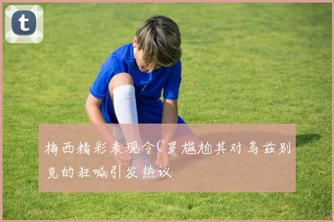 梅西精彩表现令C罗尴尬其对乌兹别克的狂喊引发热议