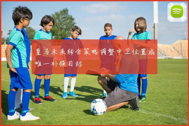 皇马未来转会策略调整中卫位置成唯一补强目标