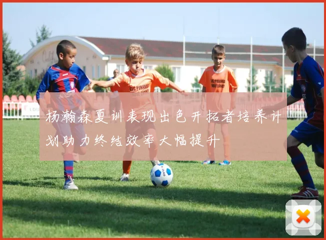 杨瀚森夏训表现出色开拓者培养计划助力终结效率大幅提升
