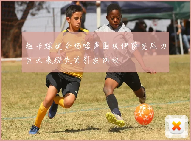 纽卡球迷全场嘘声围攻伊萨克压力巨大表现失常引发热议