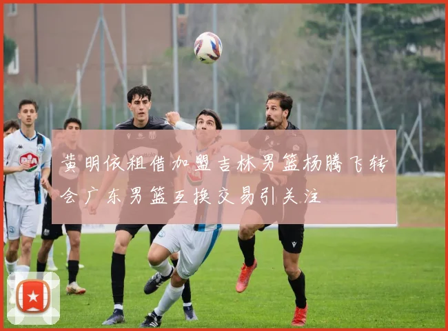 黄明依租借加盟吉林男篮杨腾飞转会广东男篮互换交易引关注