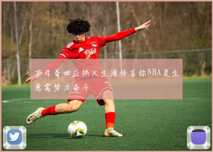 字母哥回应热火生涯传言称NBA是生意需努力奋斗