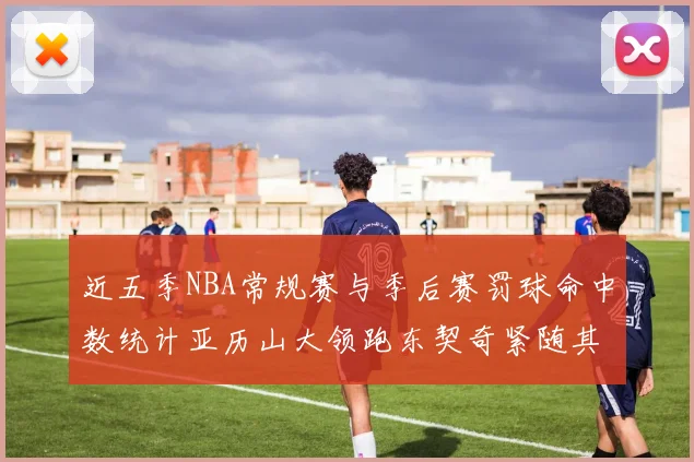 近五季NBA常规赛与季后赛罚球命中数统计亚历山大领跑东契奇紧随其后